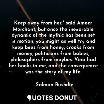 Keep away from her," said Ameer Merchant, but once the inexorable dynamic of the mythic has been set in motion, you might as well try and keep bees from honey, crooks from money, politicians from babies, philosophers from maybes. Vina had her hooks in me, and the consequence was the story of my life.