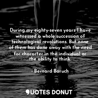 During my eighty-seven years I have witnessed a whole succession of technological revolutions. But none of them has done away with the need for character in the individual or the ability to think.