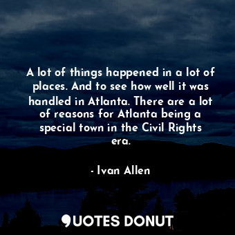 A lot of things happened in a lot of places. And to see how well it was handled in Atlanta. There are a lot of reasons for Atlanta being a special town in the Civil Rights era.