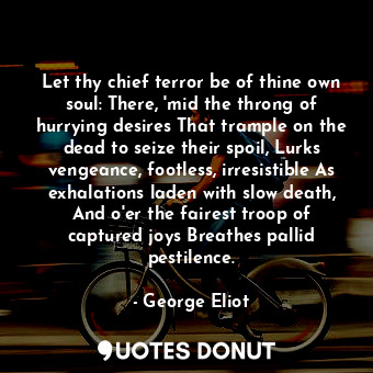 Let thy chief terror be of thine own soul: There, 'mid the throng of hurrying desires That trample on the dead to seize their spoil, Lurks vengeance, footless, irresistible As exhalations laden with slow death, And o'er the fairest troop of captured joys Breathes pallid pestilence.