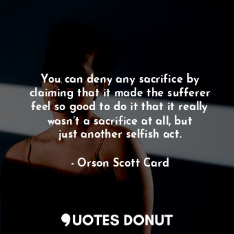 You can deny any sacrifice by claiming that it made the sufferer feel so good to do it that it really wasn’t a sacrifice at all, but just another selfish act.