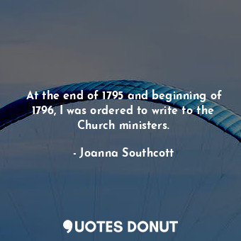  At the end of 1795 and beginning of 1796, I was ordered to write to the Church m... - Joanna Southcott - Quotes Donut