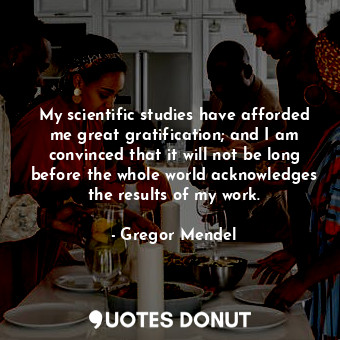 My scientific studies have afforded me great gratification; and I am convinced that it will not be long before the whole world acknowledges the results of my work.