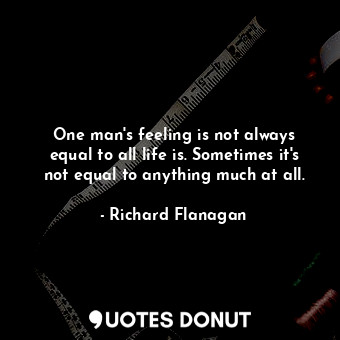  One man's feeling is not always equal to all life is. Sometimes it's not equal t... - Richard Flanagan - Quotes Donut