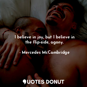 I believe in joy, but I believe in the flip-side, agony.