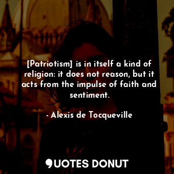 [Patriotism] is in itself a kind of religion: it does not reason, but it acts from the impulse of faith and sentiment.