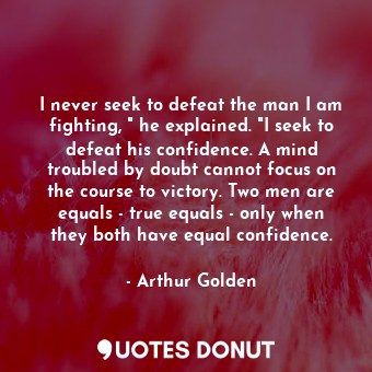 I never seek to defeat the man I am fighting, " he explained. "I seek to defeat his confidence. A mind troubled by doubt cannot focus on the course to victory. Two men are equals - true equals - only when they both have equal confidence.