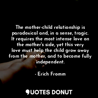 The mother-child relationship is paradoxical and, in a sense, tragic. It requires the most intense love on the mother's side, yet this very love must help the child grow away from the mother, and to become fully independent.