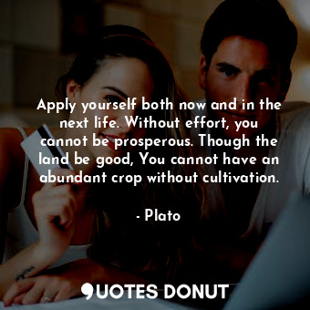 Apply yourself both now and in the next life. Without effort, you cannot be prosperous. Though the land be good, You cannot have an abundant crop without cultivation.