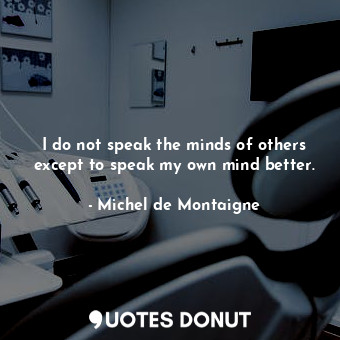 I do not speak the minds of others except to speak my own mind better.