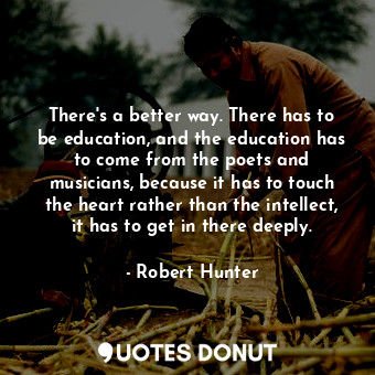 There's a better way. There has to be education, and the education has to come from the poets and musicians, because it has to touch the heart rather than the intellect, it has to get in there deeply.