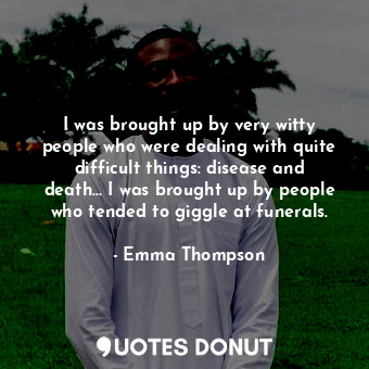 I was brought up by very witty people who were dealing with quite difficult things: disease and death... I was brought up by people who tended to giggle at funerals.