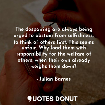 The despairing are always being urged to abstain from selfishness, to think of others first. This seems unfair. Why load them with responsibility for the welfare of others, when their own already weighs them down?