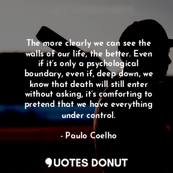 The more clearly we can see the walls of our life, the better. Even if it’s only a psychological boundary, even if, deep down, we know that death will still enter without asking, it’s comforting to pretend that we have everything under control.