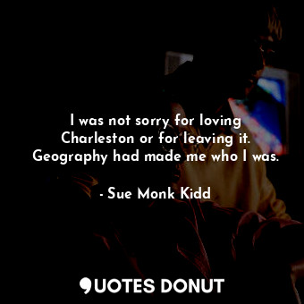  I was not sorry for loving Charleston or for leaving it. Geography had made me w... - Sue Monk Kidd - Quotes Donut