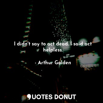  I didn't say to act dead. I said act helpless.... - Arthur Golden - Quotes Donut