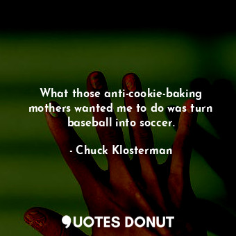 What those anti-cookie-baking mothers wanted me to do was turn baseball into soccer.