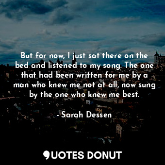 But for now, I just sat there on the bed and listened to my song. The one that had been written for me by a man who knew me not at all, now sung by the one who knew me best.