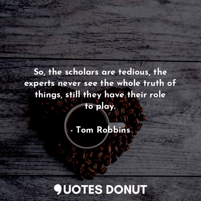 So, the scholars are tedious, the experts never see the whole truth of things, still they have their role to play.