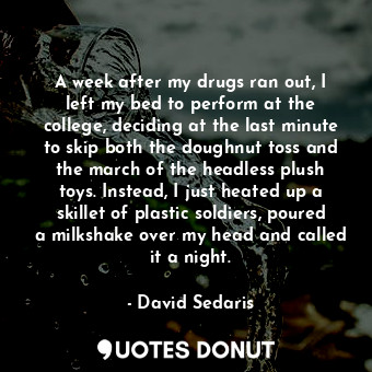 A week after my drugs ran out, I left my bed to perform at the college, deciding at the last minute to skip both the doughnut toss and the march of the headless plush toys. Instead, I just heated up a skillet of plastic soldiers, poured a milkshake over my head and called it a night.