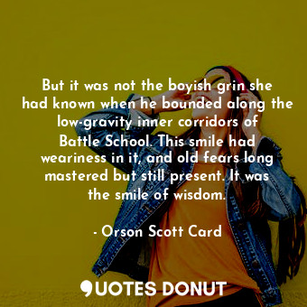 But it was not the boyish grin she had known when he bounded along the low-gravity inner corridors of Battle School. This smile had weariness in it, and old fears long mastered but still present. It was the smile of wisdom.