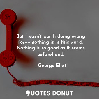 But I wasn't worth doing wrong for---- nothing is in this world. Nothing is so good as it seems beforehand.