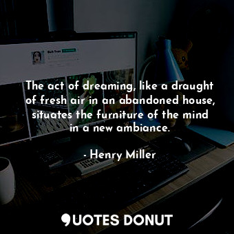 The act of dreaming, like a draught of fresh air in an abandoned house, situates the furniture of the mind in a new ambiance.