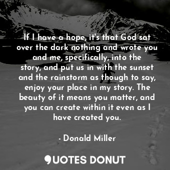  If I have a hope, it's that God sat over the dark nothing and wrote you and me, ... - Donald Miller - Quotes Donut