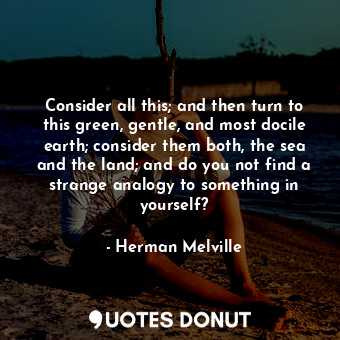 Consider all this; and then turn to this green, gentle, and most docile earth; consider them both, the sea and the land; and do you not find a strange analogy to something in yourself?