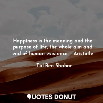  Happiness is the meaning and the purpose of life, the whole aim and end of human... - Tal Ben-Shahar - Quotes Donut