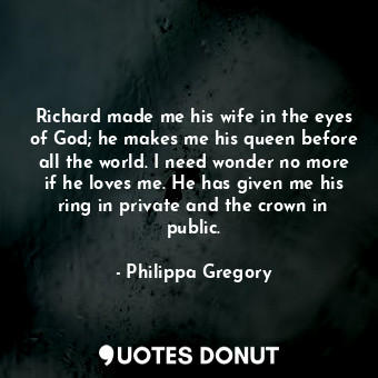 Richard made me his wife in the eyes of God; he makes me his queen before all the world. I need wonder no more if he loves me. He has given me his ring in private and the crown in public.