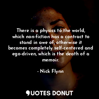 There is a physics to the world, which non-fiction has a contract to stand in awe of, otherwise it becomes completely self-centered and ego-driven, which is the death of a memoir.