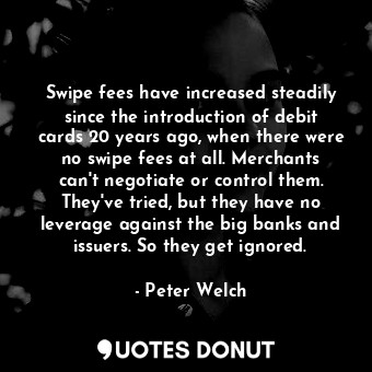 Swipe fees have increased steadily since the introduction of debit cards 20 years ago, when there were no swipe fees at all. Merchants can&#39;t negotiate or control them. They&#39;ve tried, but they have no leverage against the big banks and issuers. So they get ignored.
