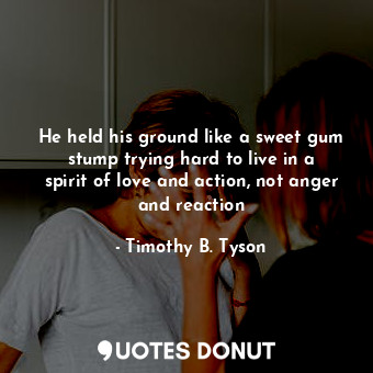 He held his ground like a sweet gum stump trying hard to live in a spirit of love and action, not anger and reaction