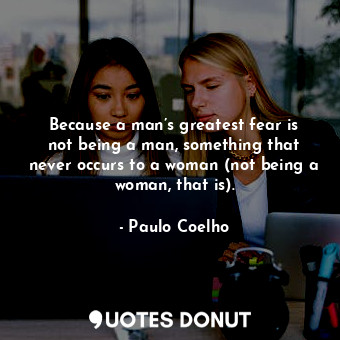 Because a man’s greatest fear is not being a man, something that never occurs to a woman (not being a woman, that is).