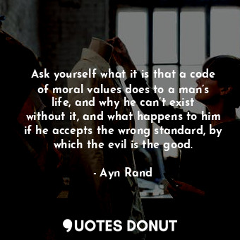 Ask yourself what it is that a code of moral values does to a man’s life, and why he can’t exist without it, and what happens to him if he accepts the wrong standard, by which the evil is the good.