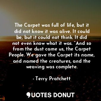 The Carpet was full of life, but it did not know it was alive. It could be, but it could not think. It did not even know what it was. “And so from the dust came us, the Carpet People. We gave the Carpet its name, and named the creatures, and the weaving was complete.