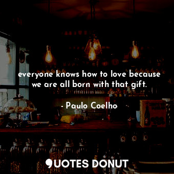 everyone knows how to love because we are all born with that gift.