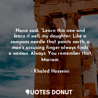 Nana said, “Learn this now and learn it well, my daughter: Like a compass needle that points north, a man’s accusing finger always finds a woman. Always. You remember that, Mariam.