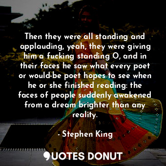 Then they were all standing and applauding, yeah, they were giving him a fucking standing O, and in their faces he saw what every poet or would-be poet hopes to see when he or she finished reading: the faces of people suddenly awakened from a dream brighter than any reality.