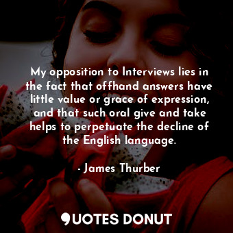 My opposition to Interviews lies in the fact that offhand answers have little value or grace of expression, and that such oral give and take helps to perpetuate the decline of the English language.