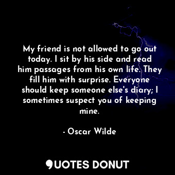 My friend is not allowed to go out today. I sit by his side and read him passages from his own life. They fill him with surprise. Everyone should keep someone else's diary; I sometimes suspect you of keeping mine.