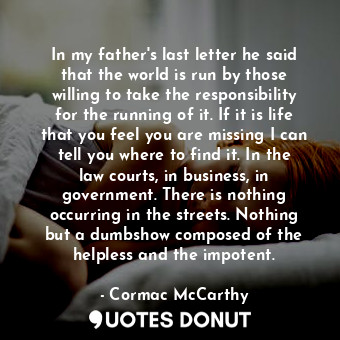 In my father's last letter he said that the world is run by those willing to take the responsibility for the running of it. If it is life that you feel you are missing I can tell you where to find it. In the law courts, in business, in government. There is nothing occurring in the streets. Nothing but a dumbshow composed of the helpless and the impotent.