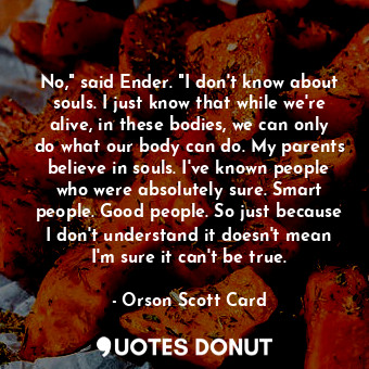 No," said Ender. "I don't know about souls. I just know that while we're alive, in these bodies, we can only do what our body can do. My parents believe in souls. I've known people who were absolutely sure. Smart people. Good people. So just because I don't understand it doesn't mean I'm sure it can't be true.