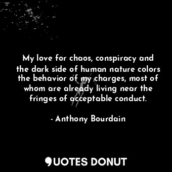 My love for chaos, conspiracy and the dark side of human nature colors the behav... - Anthony Bourdain - Quotes Donut