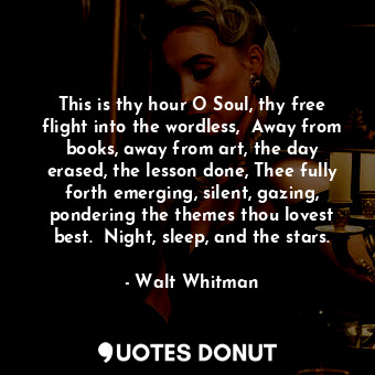 This is thy hour O Soul, thy free flight into the wordless,  Away from books, away from art, the day erased, the lesson done, Thee fully forth emerging, silent, gazing, pondering the themes thou lovest best.  Night, sleep, and the stars.