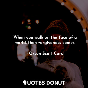  When you walk on the face of a world, then forgiveness comes.... - Orson Scott Card - Quotes Donut