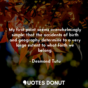 My first point seems overwhelmingly simple: that the accidents of birth and geography determine to a very large extent to what faith we belong.