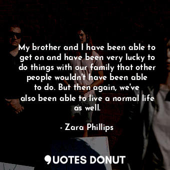 My brother and I have been able to get on and have been very lucky to do things with our family that other people wouldn&#39;t have been able to do. But then again, we&#39;ve also been able to live a normal life as well.