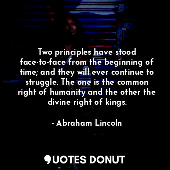 Two principles have stood face-to-face from the beginning of time; and they will ever continue to struggle. The one is the common right of humanity and the other the divine right of kings.